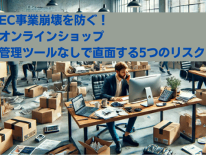 EC事業崩壊を防ぐ！ オンラインショップ管理ツールなしで直面する5つのリスク